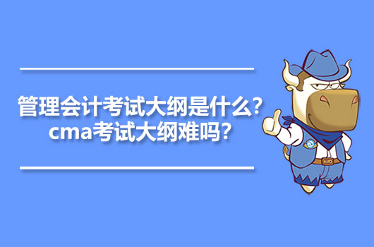 2021年管理会计考试大纲是什么？cma考试大纲难吗？